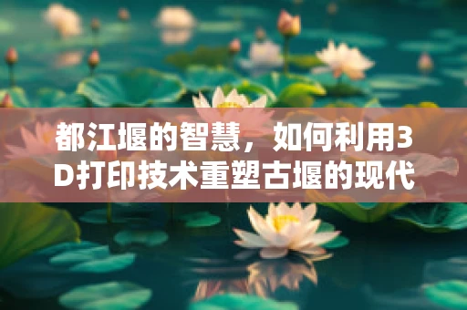 都江堰的智慧，如何利用3D打印技术重塑古堰的现代保护？