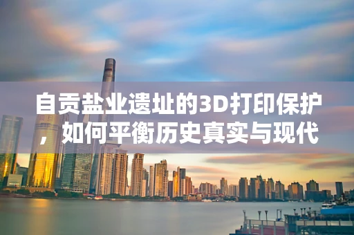 自贡盐业遗址的3D打印保护，如何平衡历史真实与现代技术的创新？