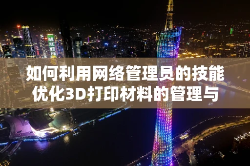 如何利用网络管理员的技能优化3D打印材料的管理与监控？