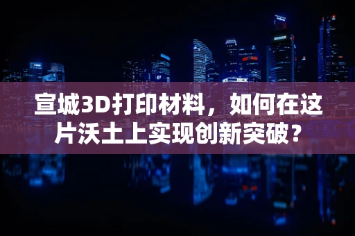宣城3D打印材料，如何在这片沃土上实现创新突破？