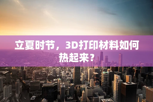立夏时节，3D打印材料如何热起来？