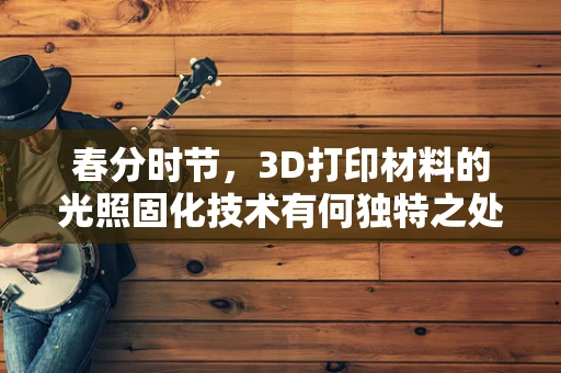 春分时节，3D打印材料的光照固化技术有何独特之处？