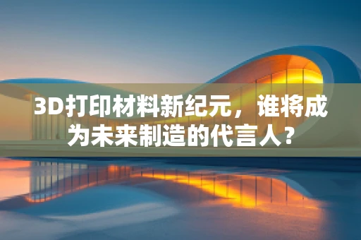3D打印材料新纪元，谁将成为未来制造的代言人？