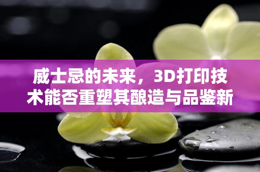 威士忌的未来，3D打印技术能否重塑其酿造与品鉴新篇章？