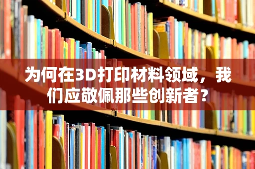 为何在3D打印材料领域，我们应敬佩那些创新者？