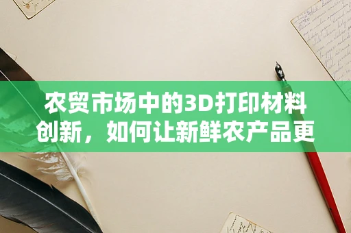 农贸市场中的3D打印材料创新，如何让新鲜农产品更‘触手可及’？