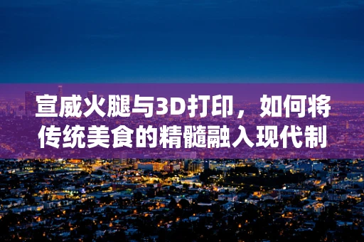 宣威火腿与3D打印，如何将传统美食的精髓融入现代制造技术？