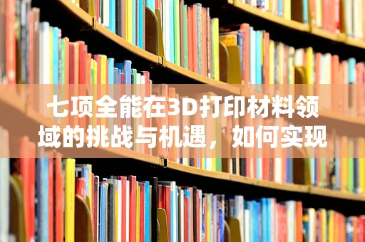 七项全能在3D打印材料领域的挑战与机遇，如何实现性能的全面升级？