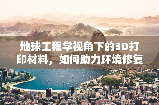 地球工程学视角下的3D打印材料，如何助力环境修复与保护？