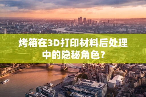 烤箱在3D打印材料后处理中的隐秘角色？