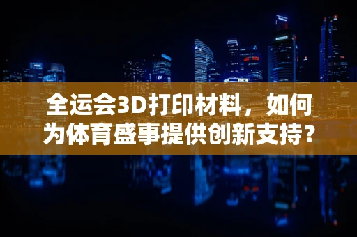 全运会3D打印材料，如何为体育盛事提供创新支持？