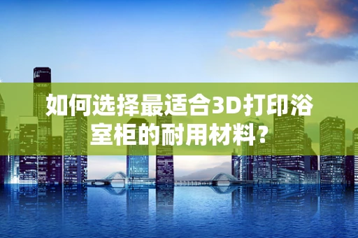 如何选择最适合3D打印浴室柜的耐用材料？