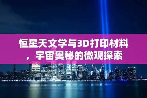 恒星天文学与3D打印材料，宇宙奥秘的微观探索