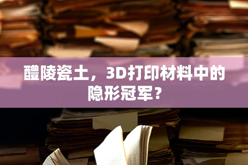 醴陵瓷土，3D打印材料中的隐形冠军？