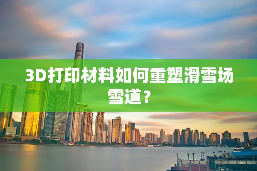 3D打印材料如何重塑滑雪场雪道？