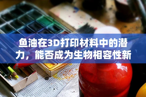 鱼油在3D打印材料中的潜力，能否成为生物相容性新星？