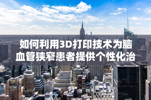 如何利用3D打印技术为脑血管狭窄患者提供个性化治疗解决方案？