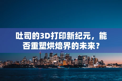 吐司的3D打印新纪元，能否重塑烘焙界的未来？