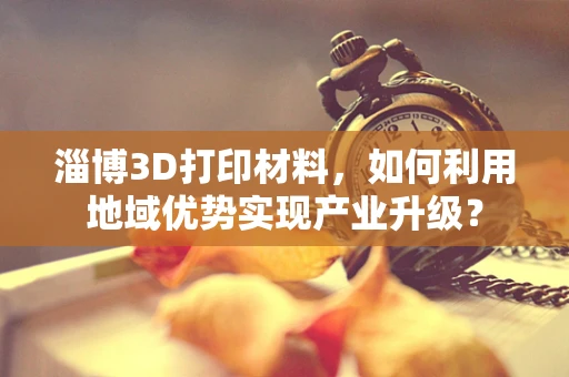 淄博3D打印材料，如何利用地域优势实现产业升级？