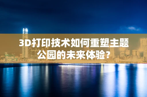 3D打印技术如何重塑主题公园的未来体验？