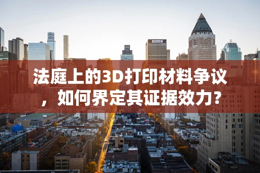 法庭上的3D打印材料争议，如何界定其证据效力？
