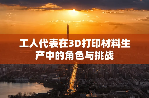 工人代表在3D打印材料生产中的角色与挑战