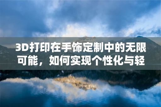 3D打印在手饰定制中的无限可能，如何实现个性化与轻量化？