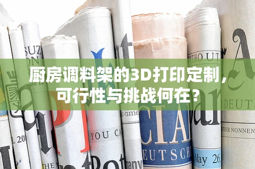 厨房调料架的3D打印定制，可行性与挑战何在？
