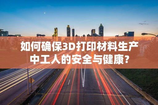 如何确保3D打印材料生产中工人的安全与健康？