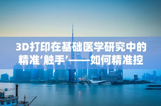 3D打印在基础医学研究中的精准‘触手’——如何精准控制细胞培养环境？