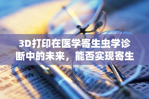 3D打印在医学寄生虫学诊断中的未来，能否实现寄生虫形态的精准复现？