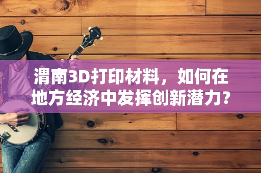 渭南3D打印材料，如何在地方经济中发挥创新潜力？