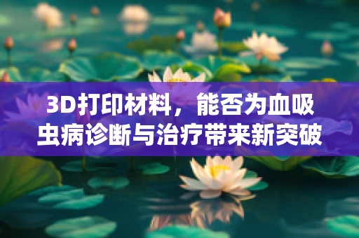 3D打印材料，能否为血吸虫病诊断与治疗带来新突破？