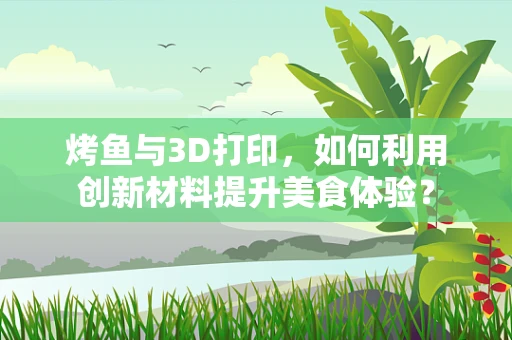 烤鱼与3D打印，如何利用创新材料提升美食体验？