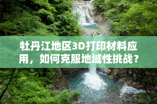 牡丹江地区3D打印材料应用，如何克服地域性挑战？