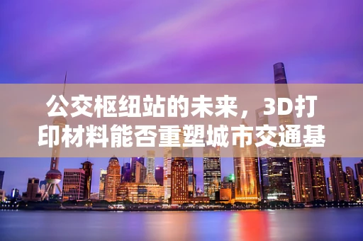 公交枢纽站的未来，3D打印材料能否重塑城市交通基础设施？