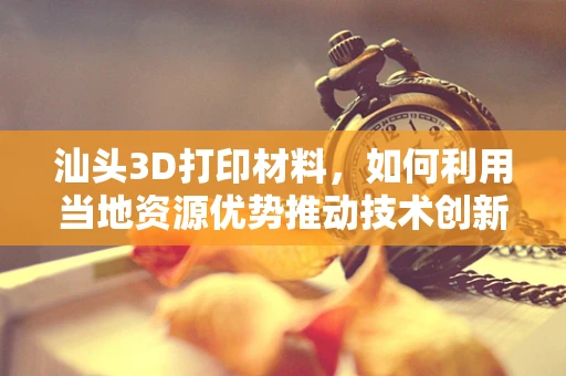 汕头3D打印材料，如何利用当地资源优势推动技术创新？