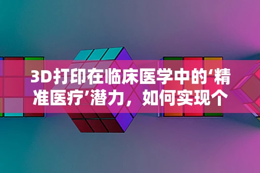 3D打印在临床医学中的‘精准医疗’潜力，如何实现个体化治疗方案的定制化生产？