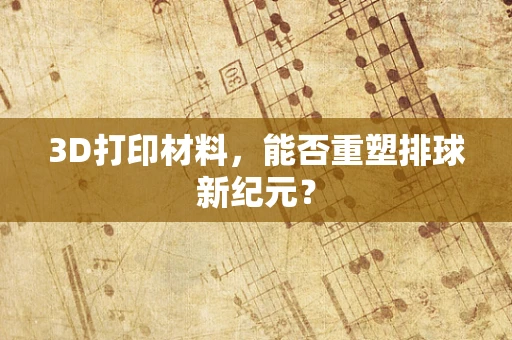 3D打印材料，能否重塑排球新纪元？