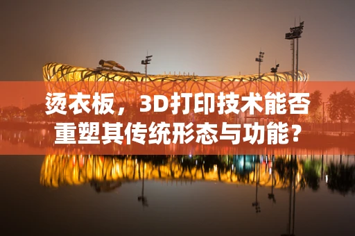 烫衣板，3D打印技术能否重塑其传统形态与功能？