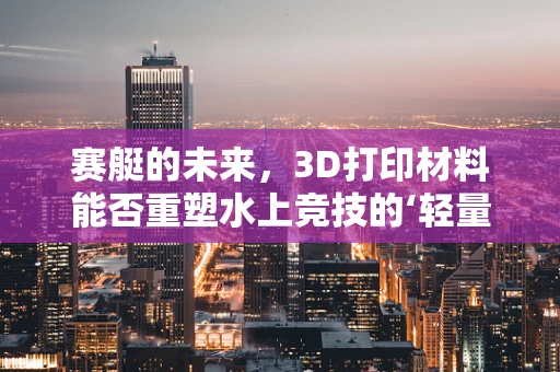 赛艇的未来，3D打印材料能否重塑水上竞技的‘轻量化’革命？