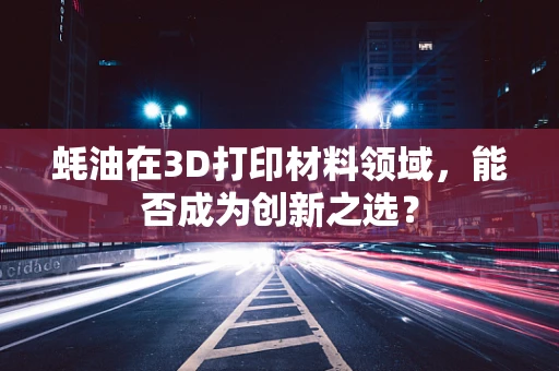 蚝油在3D打印材料领域，能否成为创新之选？