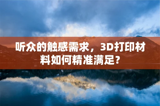 听众的触感需求，3D打印材料如何精准满足？
