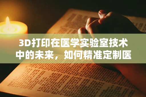 3D打印在医学实验室技术中的未来，如何精准定制医疗解决方案？