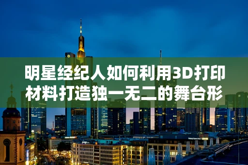 明星经纪人如何利用3D打印材料打造独一无二的舞台形象？