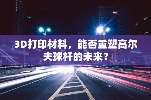 3D打印材料，能否重塑高尔夫球杆的未来？