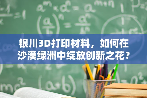 银川3D打印材料，如何在沙漠绿洲中绽放创新之花？