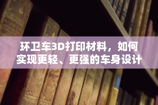 环卫车3D打印材料，如何实现更轻、更强的车身设计？