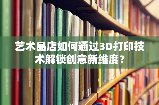 艺术品店如何通过3D打印技术解锁创意新维度？