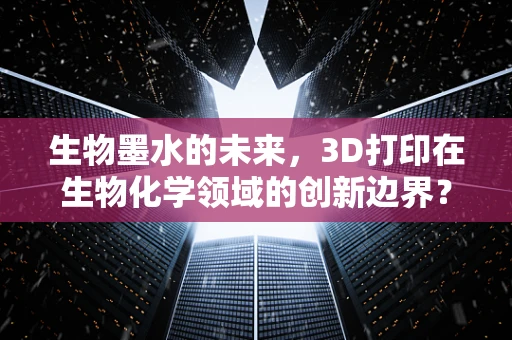 生物墨水的未来，3D打印在生物化学领域的创新边界？